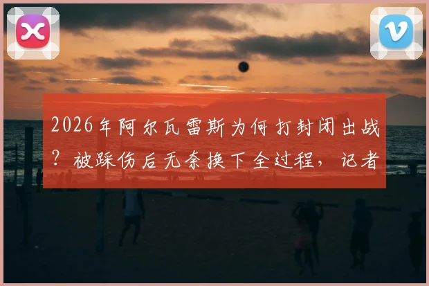 2026年阿尔瓦雷斯为何打封闭出战？被踩伤后无奈换下全过程，记者透露带伤作战细节与后续影响