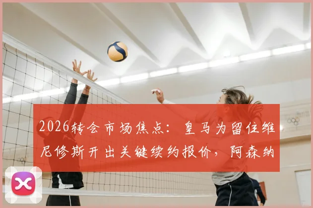 2026转会市场焦点:皇马为留住维尼修斯开出关键续约报价,阿森纳能否凭首份报价成功截胡?深度剖析谈判前景