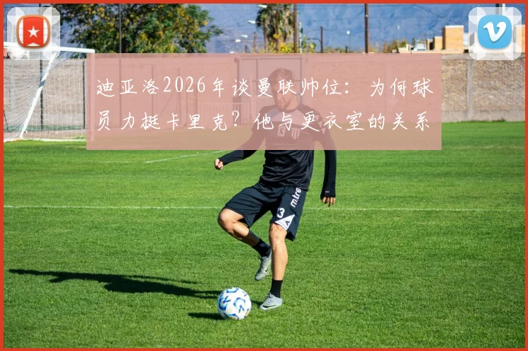 迪亚洛2026年谈曼联帅位：为何球员力挺卡里克？他与更衣室的关系揭秘