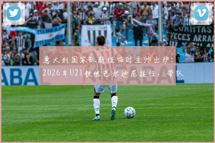 意大利国家队新任临时主帅出炉：2026年U21教练巴尔迪尼接任，带队备战关键期